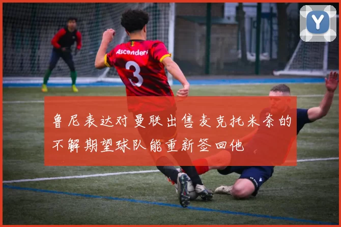 鲁尼表达对曼联出售麦克托米奈的不解期望球队能重新签回他
