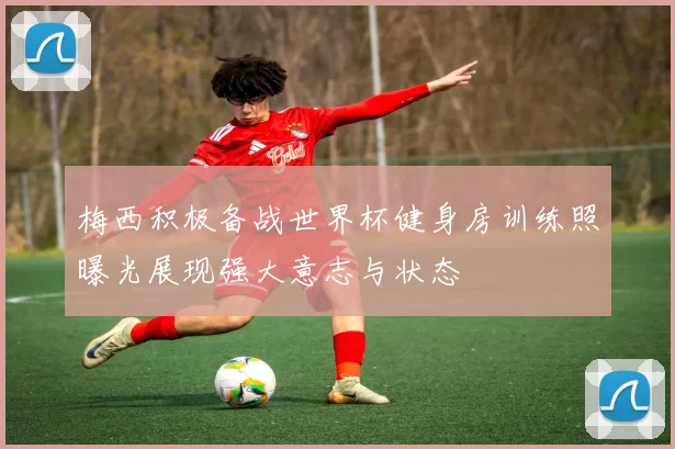 梅西积极备战世界杯健身房训练照曝光展现强大意志与状态