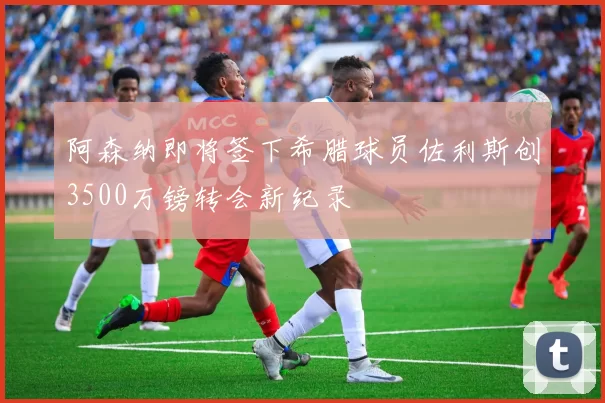 阿森纳即将签下希腊球员佐利斯创3500万镑转会新纪录