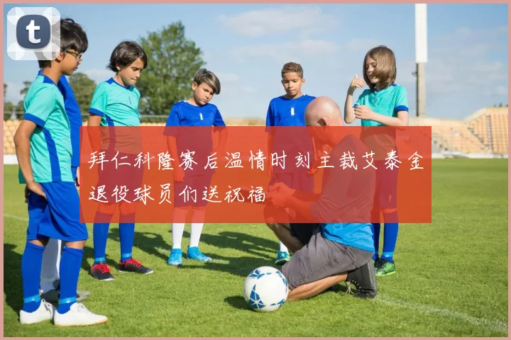 拜仁科隆赛后温情时刻主裁艾泰金退役球员们送祝福