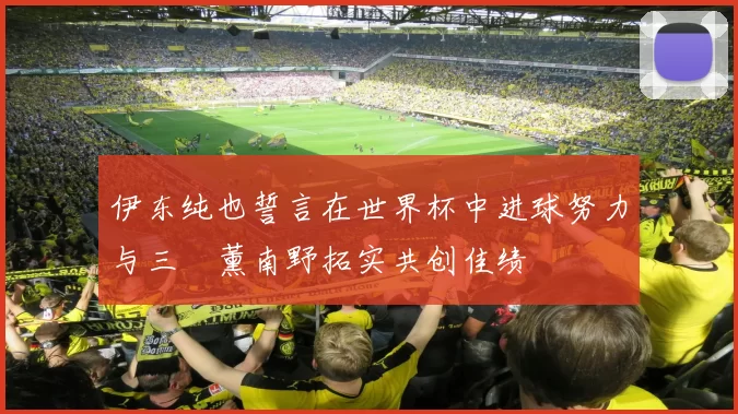 伊东纯也誓言在世界杯中进球努力与三笘薰南野拓实共创佳绩