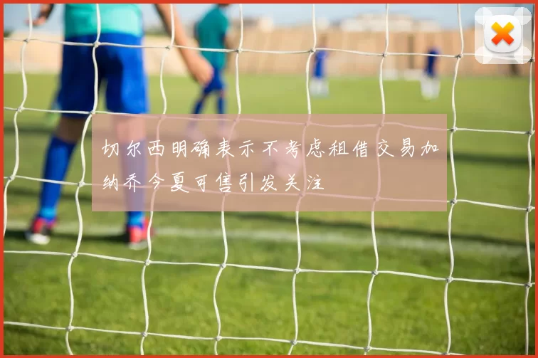 切尔西明确表示不考虑租借交易加纳乔今夏可售引发关注