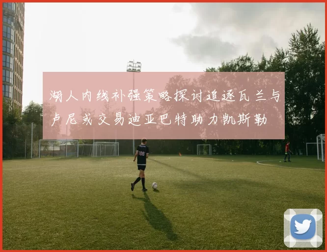湖人内线补强策略探讨追逐瓦兰与卢尼或交易迪亚巴特助力凯斯勒