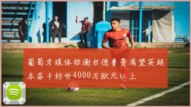 葡萄牙媒体称谢尔德鲁普渴望英超本菲卡标价4000万欧元以上