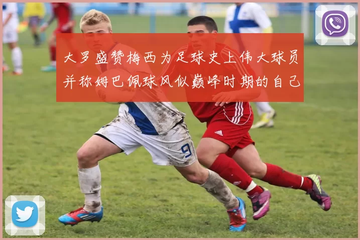 大罗盛赞梅西为足球史上伟大球员并称姆巴佩球风似巅峰时期的自己