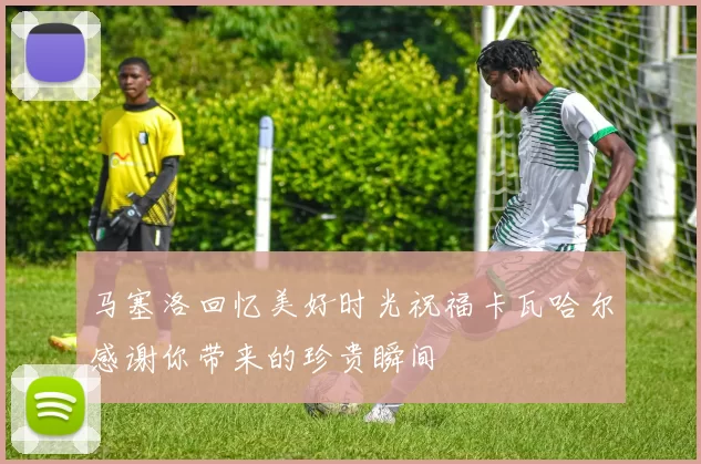 马塞洛回忆美好时光祝福卡瓦哈尔感谢你带来的珍贵瞬间
