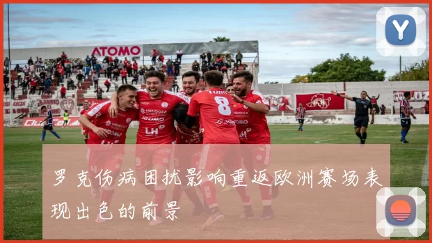 罗克伤病困扰影响重返欧洲赛场表现出色的前景