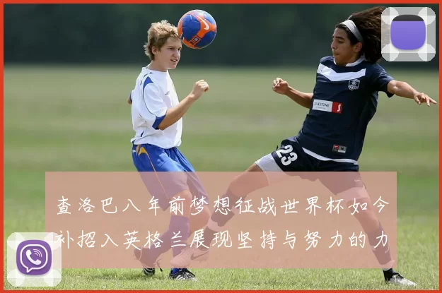 查洛巴八年前梦想征战世界杯如今补招入英格兰展现坚持与努力的力量