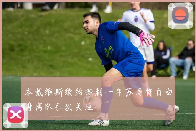 本戴维斯续约热刺一年苏马将自由身离队引发关注