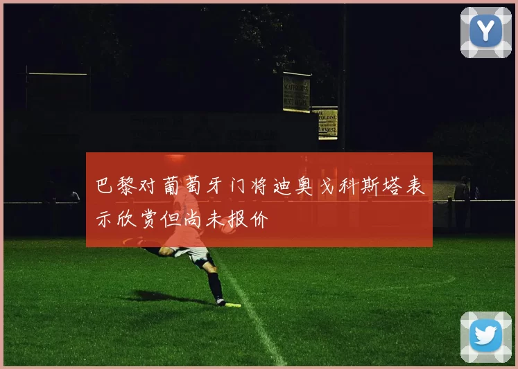 巴黎对葡萄牙门将迪奥戈科斯塔表示欣赏但尚未报价