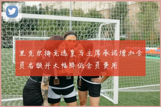 里克尔梅竞选皇马主席承诺增加会员名额并大幅降低会员费用