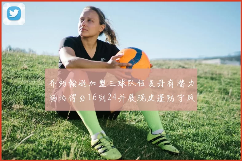 乔约翰逊加盟三球队伍麦丹有潜力场均得分16到24并展现皮蓬防守风范