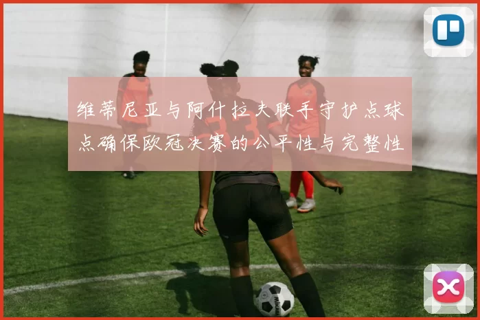 维蒂尼亚与阿什拉夫联手守护点球点确保欧冠决赛的公平性与完整性
