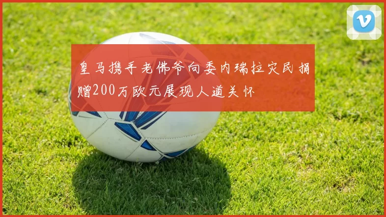 皇马携手老佛爷向委内瑞拉灾民捐赠200万欧元展现人道关怀