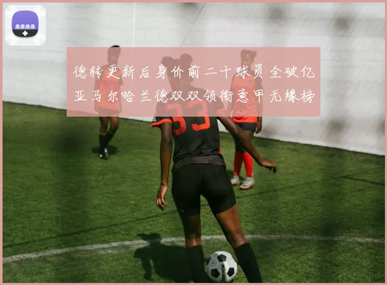 德转更新后身价前二十球员全破亿亚马尔哈兰德双双领衔意甲无缘榜单