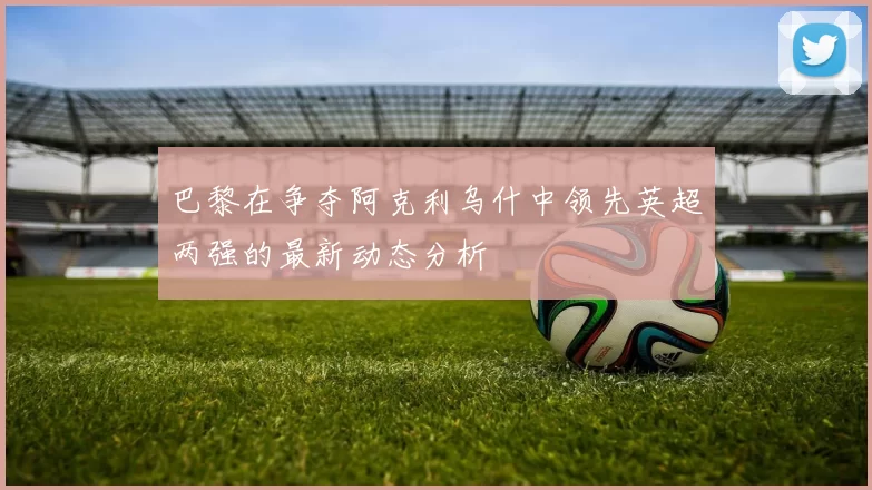 巴黎在争夺阿克利乌什中领先英超两强的最新动态分析