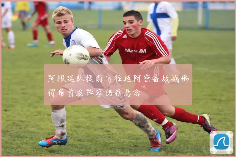 阿根廷队提前飞往迈阿密备战战佛得角首发阵容仍存悬念