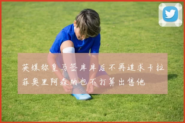 英媒称皇马签库库后不再追求卡拉菲奥里阿森纳也不打算出售他