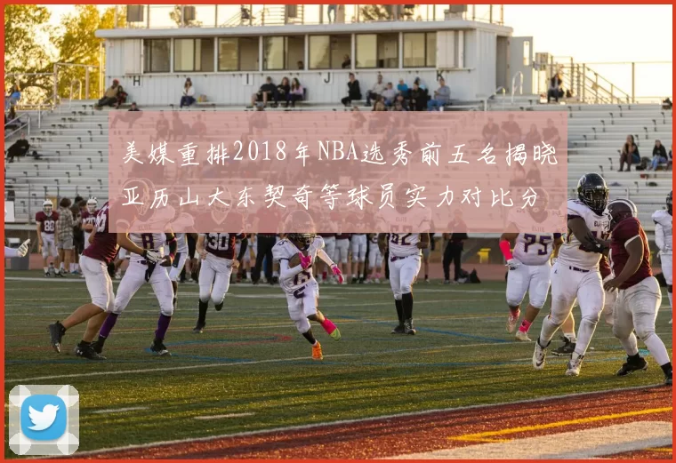 美媒重排2018年NBA选秀前五名揭晓亚历山大东契奇等球员实力对比分析