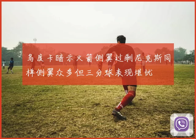 乌度卡暗示火箭侧翼过剩尼克斯同样侧翼众多但三分球表现堪忧