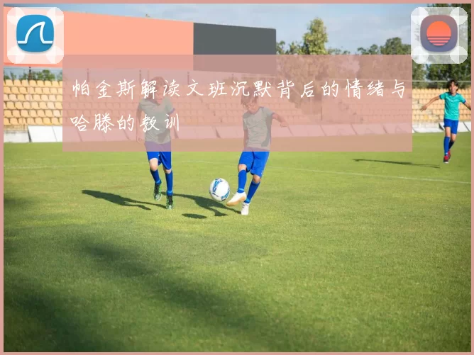 帕金斯解读文班沉默背后的情绪与哈滕的教训