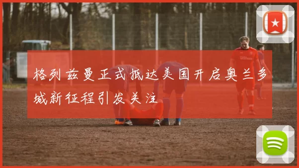 格列兹曼正式抵达美国开启奥兰多城新征程引发关注