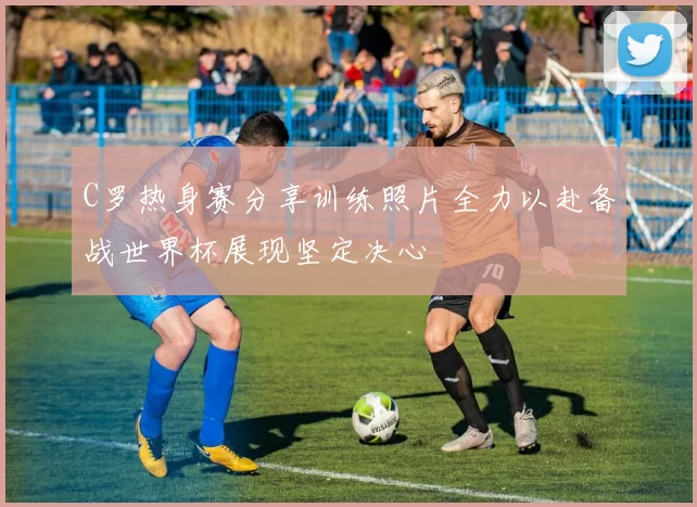C罗热身赛分享训练照片全力以赴备战世界杯展现坚定决心